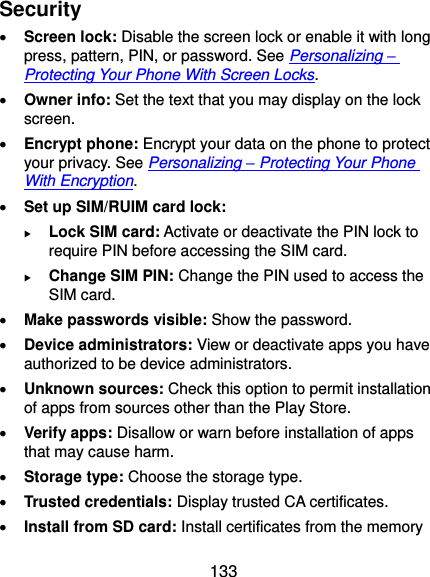  133 Security  Screen lock: Disable the screen lock or enable it with long press, pattern, PIN, or password. See Personalizing – Protecting Your Phone With Screen Locks.  Owner info: Set the text that you may display on the lock screen.  Encrypt phone: Encrypt your data on the phone to protect your privacy. See Personalizing – Protecting Your Phone With Encryption.  Set up SIM/RUIM card lock:    Lock SIM card: Activate or deactivate the PIN lock to require PIN before accessing the SIM card.  Change SIM PIN: Change the PIN used to access the SIM card.  Make passwords visible: Show the password.  Device administrators: View or deactivate apps you have authorized to be device administrators.  Unknown sources: Check this option to permit installation of apps from sources other than the Play Store.  Verify apps: Disallow or warn before installation of apps that may cause harm.  Storage type: Choose the storage type.  Trusted credentials: Display trusted CA certificates.  Install from SD card: Install certificates from the memory 