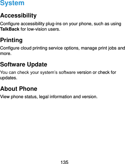  135 System Accessibility Configure accessibility plug-ins on your phone, such as using TalkBack for low-vision users. Printing Configure cloud printing service options, manage print jobs and more.   Software Update You can check your system’s software version or check for updates. About Phone View phone status, legal information and version.   