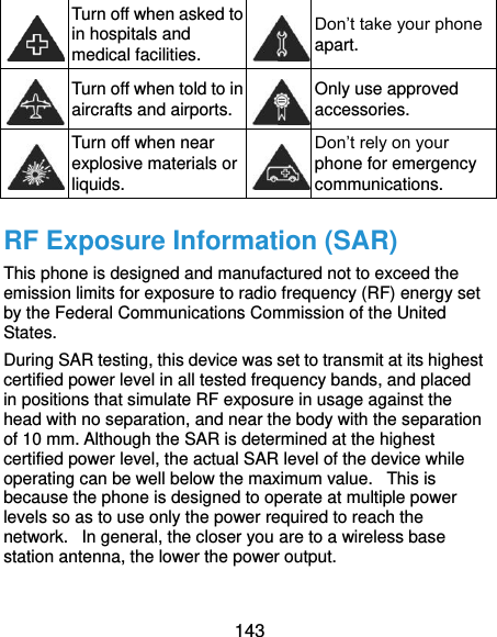  143  Turn off when asked to in hospitals and medical facilities.  Don’t take your phone apart.  Turn off when told to in aircrafts and airports.  Only use approved accessories.  Turn off when near explosive materials or liquids.  Don’t rely on your phone for emergency communications.   RF Exposure Information (SAR) This phone is designed and manufactured not to exceed the emission limits for exposure to radio frequency (RF) energy set by the Federal Communications Commission of the United States.   During SAR testing, this device was set to transmit at its highest certified power level in all tested frequency bands, and placed in positions that simulate RF exposure in usage against the head with no separation, and near the body with the separation of 10 mm. Although the SAR is determined at the highest certified power level, the actual SAR level of the device while operating can be well below the maximum value.   This is because the phone is designed to operate at multiple power levels so as to use only the power required to reach the network.   In general, the closer you are to a wireless base station antenna, the lower the power output.  