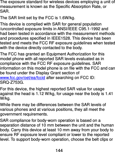  144 The exposure standard for wireless devices employing a unit of measurement is known as the Specific Absorption Rate, or SAR.  The SAR limit set by the FCC is 1.6W/kg.  This device is complied with SAR for general population /uncontrolled exposure limits in ANSI/IEEE C95.1-1992 and had been tested in accordance with the measurement methods and procedures specified in IEEE1528. This device has been tested and meets the FCC RF exposure guidelines when tested with the device directly contacted to the body.   The FCC has granted an Equipment Authorization for this model phone with all reported SAR levels evaluated as in compliance with the FCC RF exposure guidelines. SAR information on this model phone is on file with the FCC and can be found under the Display Grant section of www.fcc.gov/oet/ea/fccid after searching on FCC ID: SRQ-Z753G. For this device, the highest reported SAR value for usage against the head is 1.12 W/kg, for usage near the body is 1.41 W/kg. While there may be differences between the SAR levels of various phones and at various positions, they all meet the government requirements. SAR compliance for body-worn operation is based on a separation distance of 10 mm between the unit and the human body. Carry this device at least 10 mm away from your body to ensure RF exposure level compliant or lower to the reported level. To support body-worn operation, choose the belt clips or 