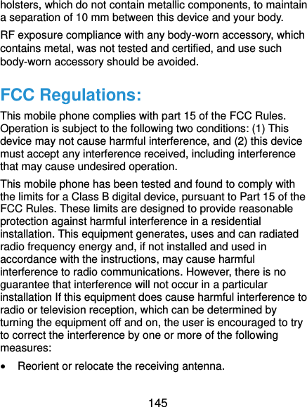  145 holsters, which do not contain metallic components, to maintain a separation of 10 mm between this device and your body.   RF exposure compliance with any body-worn accessory, which contains metal, was not tested and certified, and use such body-worn accessory should be avoided. FCC Regulations: This mobile phone complies with part 15 of the FCC Rules. Operation is subject to the following two conditions: (1) This device may not cause harmful interference, and (2) this device must accept any interference received, including interference that may cause undesired operation. This mobile phone has been tested and found to comply with the limits for a Class B digital device, pursuant to Part 15 of the FCC Rules. These limits are designed to provide reasonable protection against harmful interference in a residential installation. This equipment generates, uses and can radiated radio frequency energy and, if not installed and used in accordance with the instructions, may cause harmful interference to radio communications. However, there is no guarantee that interference will not occur in a particular installation If this equipment does cause harmful interference to radio or television reception, which can be determined by turning the equipment off and on, the user is encouraged to try to correct the interference by one or more of the following measures:  Reorient or relocate the receiving antenna. 
