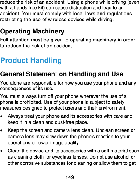  149 reduce the risk of an accident. Using a phone while driving (even with a hands free kit) can cause distraction and lead to an accident. You must comply with local laws and regulations restricting the use of wireless devices while driving. Operating Machinery Full attention must be given to operating machinery in order to reduce the risk of an accident. Product Handling General Statement on Handling and Use You alone are responsible for how you use your phone and any consequences of its use. You must always turn off your phone wherever the use of a phone is prohibited. Use of your phone is subject to safety measures designed to protect users and their environment.  Always treat your phone and its accessories with care and keep it in a clean and dust-free place.  Keep the screen and camera lens clean. Unclean screen or camera lens may slow down the phone&apos;s reaction to your operations or lower image quality.  Clean the device and its accessories with a soft material such as cleaning cloth for eyeglass lenses. Do not use alcohol or other corrosive substances for cleaning or allow them to get 