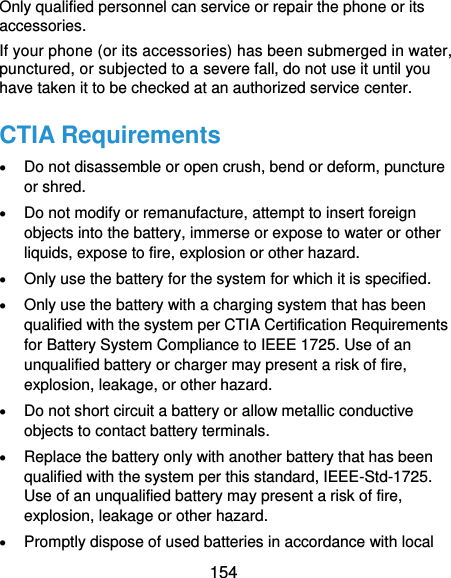  154 Only qualified personnel can service or repair the phone or its accessories. If your phone (or its accessories) has been submerged in water, punctured, or subjected to a severe fall, do not use it until you have taken it to be checked at an authorized service center. CTIA Requirements  Do not disassemble or open crush, bend or deform, puncture or shred.  Do not modify or remanufacture, attempt to insert foreign objects into the battery, immerse or expose to water or other liquids, expose to fire, explosion or other hazard.  Only use the battery for the system for which it is specified.  Only use the battery with a charging system that has been qualified with the system per CTIA Certification Requirements for Battery System Compliance to IEEE 1725. Use of an unqualified battery or charger may present a risk of fire, explosion, leakage, or other hazard.  Do not short circuit a battery or allow metallic conductive objects to contact battery terminals.  Replace the battery only with another battery that has been qualified with the system per this standard, IEEE-Std-1725. Use of an unqualified battery may present a risk of fire, explosion, leakage or other hazard.  Promptly dispose of used batteries in accordance with local 