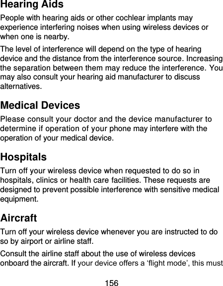  156 Hearing Aids People with hearing aids or other cochlear implants may experience interfering noises when using wireless devices or when one is nearby. The level of interference will depend on the type of hearing device and the distance from the interference source. Increasing the separation between them may reduce the interference. You may also consult your hearing aid manufacturer to discuss alternatives. Medical Devices Please consult your doctor and the device manufacturer to determine if operation of your phone may interfere with the operation of your medical device. Hospitals Turn off your wireless device when requested to do so in hospitals, clinics or health care facilities. These requests are designed to prevent possible interference with sensitive medical equipment. Aircraft Turn off your wireless device whenever you are instructed to do so by airport or airline staff. Consult the airline staff about the use of wireless devices onboard the aircraft. If your device offers a ‘flight mode’, this must 
