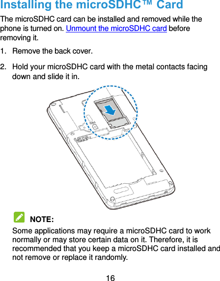  16 Installing the microSDHC™ Card The microSDHC card can be installed and removed while the phone is turned on. Unmount the microSDHC card before removing it. 1.  Remove the back cover. 2.  Hold your microSDHC card with the metal contacts facing down and slide it in.   NOTE:   Some applications may require a microSDHC card to work normally or may store certain data on it. Therefore, it is recommended that you keep a microSDHC card installed and not remove or replace it randomly. 