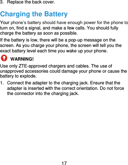  17 3.  Replace the back cover. Charging the Battery Your phone’s battery should have enough power for the phone to turn on, find a signal, and make a few calls. You should fully charge the battery as soon as possible. If the battery is low, there will be a pop-up message on the screen. As you charge your phone, the screen will tell you the exact battery level each time you wake up your phone.  WARNING!   Use only ZTE-approved chargers and cables. The use of unapproved accessories could damage your phone or cause the battery to explode. 1.  Connect the adapter to the charging jack. Ensure that the adapter is inserted with the correct orientation. Do not force the connector into the charging jack. 