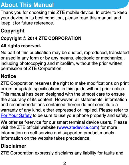  2 About This Manual Thank you for choosing this ZTE mobile device. In order to keep your device in its best condition, please read this manual and keep it for future reference. Copyright Copyright © 2014 ZTE CORPORATION All rights reserved. No part of this publication may be quoted, reproduced, translated or used in any form or by any means, electronic or mechanical, including photocopying and microfilm, without the prior written permission of ZTE Corporation. Notice ZTE Corporation reserves the right to make modifications on print errors or update specifications in this guide without prior notice. This manual has been designed with the utmost care to ensure the accuracy of its content. However, all statements, information and recommendations contained therein do not constitute a warranty of any kind, either expressed or implied. Please refer to For Your Safety to be sure to use your phone properly and safely. We offer self-service for our smart terminal device users. Please visit the ZTE official website (www.ztedevice.com) for more information on self-service and supported product models. Information on the website takes precedence. Disclaimer ZTE Corporation expressly disclaims any liability for faults and 