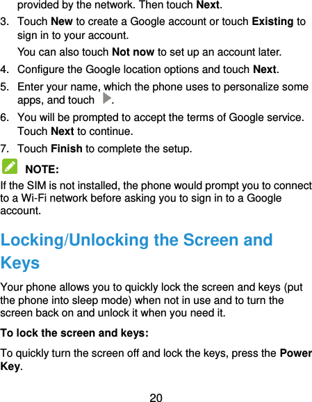  20 provided by the network. Then touch Next. 3.  Touch New to create a Google account or touch Existing to sign in to your account. You can also touch Not now to set up an account later. 4.  Configure the Google location options and touch Next. 5.  Enter your name, which the phone uses to personalize some apps, and touch  . 6.  You will be prompted to accept the terms of Google service. Touch Next to continue. 7.  Touch Finish to complete the setup.  NOTE:   If the SIM is not installed, the phone would prompt you to connect to a Wi-Fi network before asking you to sign in to a Google account. Locking/Unlocking the Screen and Keys Your phone allows you to quickly lock the screen and keys (put the phone into sleep mode) when not in use and to turn the screen back on and unlock it when you need it. To lock the screen and keys: To quickly turn the screen off and lock the keys, press the Power Key. 