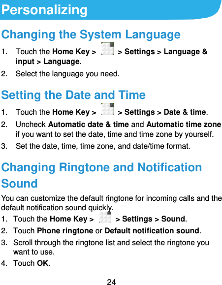  24 Personalizing Changing the System Language 1.  Touch the Home Key &gt;    &gt; Settings &gt; Language &amp; input &gt; Language. 2.  Select the language you need. Setting the Date and Time 1.  Touch the Home Key &gt;    &gt; Settings &gt; Date &amp; time. 2.  Uncheck Automatic date &amp; time and Automatic time zone if you want to set the date, time and time zone by yourself. 3.  Set the date, time, time zone, and date/time format. Changing Ringtone and Notification Sound You can customize the default ringtone for incoming calls and the default notification sound quickly. 1.  Touch the Home Key &gt;    &gt; Settings &gt; Sound. 2.  Touch Phone ringtone or Default notification sound. 3.  Scroll through the ringtone list and select the ringtone you want to use. 4.  Touch OK. 