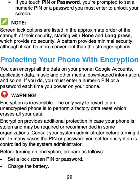  28  If you touch PIN or Password, you’re prompted to set a numeric PIN or a password you must enter to unlock your screen.    NOTE:   Screen lock options are listed in the approximate order of the strength of their security, starting with None and Long press, which provide no security. A pattern provides minimal security, although it can be more convenient than the stronger options. Protecting Your Phone With Encryption You can encrypt all the data on your phone: Google Accounts, application data, music and other media, downloaded information, and so on. If you do, you must enter a numeric PIN or a password each time you power on your phone.  WARNING!   Encryption is irreversible. The only way to revert to an unencrypted phone is to perform a factory data reset which erases all your data. Encryption provides additional protection in case your phone is stolen and may be required or recommended in some organizations. Consult your system administrator before turning it on. In many cases the PIN or password you set for encryption is controlled by the system administrator. Before turning on encryption, prepare as follows:  Set a lock screen PIN or password.  Charge the battery. 