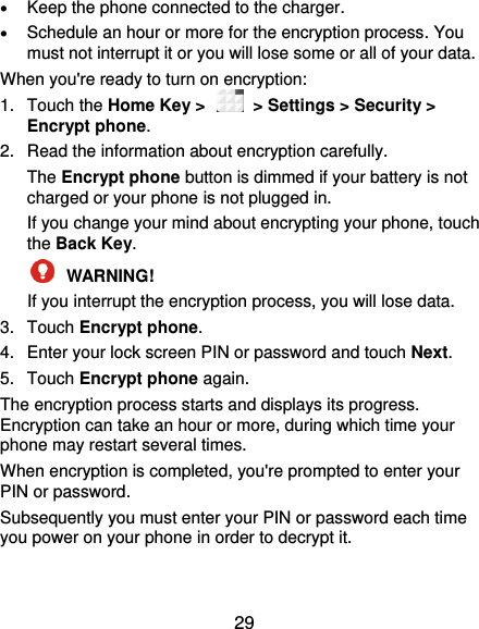  29  Keep the phone connected to the charger.  Schedule an hour or more for the encryption process. You must not interrupt it or you will lose some or all of your data. When you&apos;re ready to turn on encryption: 1.  Touch the Home Key &gt;    &gt; Settings &gt; Security &gt; Encrypt phone. 2.  Read the information about encryption carefully.   The Encrypt phone button is dimmed if your battery is not charged or your phone is not plugged in. If you change your mind about encrypting your phone, touch the Back Key.  WARNING!   If you interrupt the encryption process, you will lose data. 3.  Touch Encrypt phone. 4.  Enter your lock screen PIN or password and touch Next. 5.  Touch Encrypt phone again. The encryption process starts and displays its progress. Encryption can take an hour or more, during which time your phone may restart several times. When encryption is completed, you&apos;re prompted to enter your PIN or password. Subsequently you must enter your PIN or password each time you power on your phone in order to decrypt it. 
