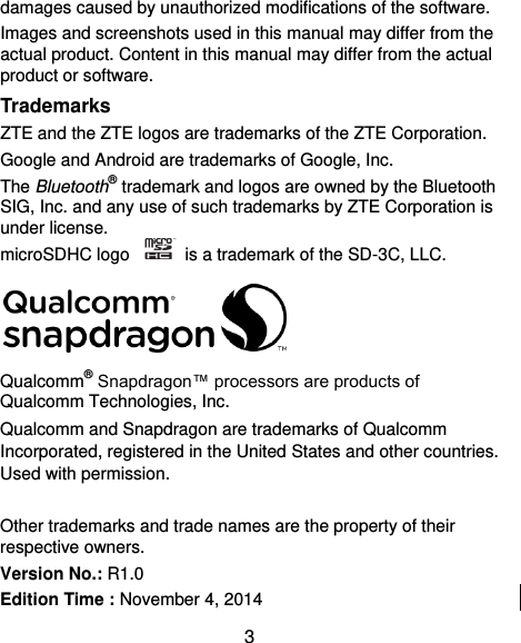  3 damages caused by unauthorized modifications of the software. Images and screenshots used in this manual may differ from the actual product. Content in this manual may differ from the actual product or software. Trademarks ZTE and the ZTE logos are trademarks of the ZTE Corporation.   Google and Android are trademarks of Google, Inc.   The Bluetooth® trademark and logos are owned by the Bluetooth SIG, Inc. and any use of such trademarks by ZTE Corporation is under license.   microSDHC logo    is a trademark of the SD-3C, LLC.    Qualcomm® Snapdragon™ processors are products of Qualcomm Technologies, Inc.   Qualcomm and Snapdragon are trademarks of Qualcomm Incorporated, registered in the United States and other countries. Used with permission.  Other trademarks and trade names are the property of their respective owners. Version No.: R1.0 Edition Time : November 4, 2014 
