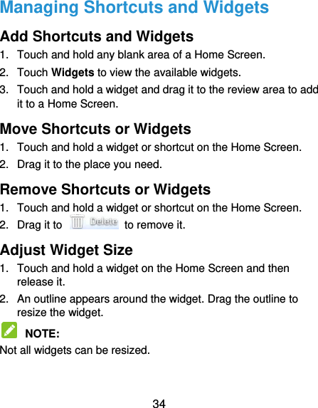  34 Managing Shortcuts and Widgets Add Shortcuts and Widgets 1.  Touch and hold any blank area of a Home Screen. 2.  Touch Widgets to view the available widgets. 3.  Touch and hold a widget and drag it to the review area to add it to a Home Screen. Move Shortcuts or Widgets 1.  Touch and hold a widget or shortcut on the Home Screen. 2.  Drag it to the place you need. Remove Shortcuts or Widgets 1.  Touch and hold a widget or shortcut on the Home Screen. 2.  Drag it to    to remove it. Adjust Widget Size 1.  Touch and hold a widget on the Home Screen and then release it. 2.  An outline appears around the widget. Drag the outline to resize the widget.  NOTE:   Not all widgets can be resized. 