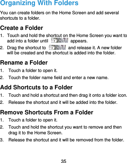  35 Organizing With Folders You can create folders on the Home Screen and add several shortcuts to a folder. Create a Folder 1.  Touch and hold the shortcut on the Home Screen you want to add into a folder until    appears. 2.  Drag the shortcut to    and release it. A new folder will be created and the shortcut is added into the folder. Rename a Folder 1.  Touch a folder to open it. 2.  Touch the folder name field and enter a new name. Add Shortcuts to a Folder 1.  Touch and hold a shortcut and then drag it onto a folder icon. 2.  Release the shortcut and it will be added into the folder. Remove Shortcuts From a Folder 1.  Touch a folder to open it. 2.  Touch and hold the shortcut you want to remove and then drag it to the Home Screen. 3.  Release the shortcut and it will be removed from the folder. 