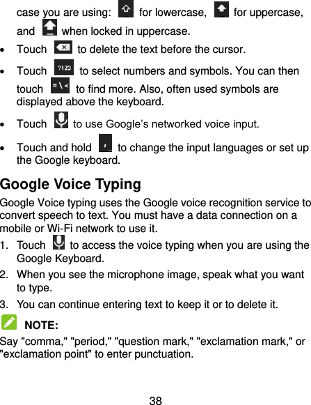  38 case you are using:    for lowercase,    for uppercase, and    when locked in uppercase.   Touch    to delete the text before the cursor.   Touch    to select numbers and symbols. You can then touch    to find more. Also, often used symbols are displayed above the keyboard.     Touch    to use Google’s networked voice input.   Touch and hold    to change the input languages or set up the Google keyboard. Google Voice Typing Google Voice typing uses the Google voice recognition service to convert speech to text. You must have a data connection on a mobile or Wi-Fi network to use it. 1.  Touch    to access the voice typing when you are using the Google Keyboard. 2.  When you see the microphone image, speak what you want to type. 3.  You can continue entering text to keep it or to delete it.  NOTE:   Say &quot;comma,&quot; &quot;period,&quot; &quot;question mark,&quot; &quot;exclamation mark,&quot; or &quot;exclamation point&quot; to enter punctuation. 