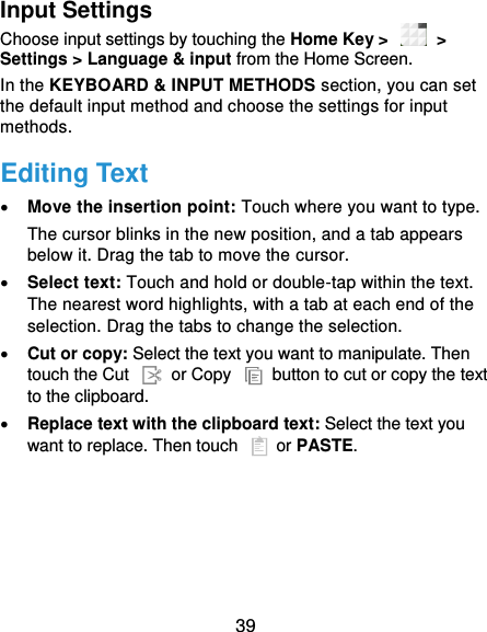  39 Input Settings Choose input settings by touching the Home Key &gt;    &gt; Settings &gt; Language &amp; input from the Home Screen. In the KEYBOARD &amp; INPUT METHODS section, you can set the default input method and choose the settings for input methods. Editing Text  Move the insertion point: Touch where you want to type. The cursor blinks in the new position, and a tab appears below it. Drag the tab to move the cursor.  Select text: Touch and hold or double-tap within the text. The nearest word highlights, with a tab at each end of the selection. Drag the tabs to change the selection.  Cut or copy: Select the text you want to manipulate. Then touch the Cut    or Copy    button to cut or copy the text to the clipboard.  Replace text with the clipboard text: Select the text you want to replace. Then touch   or PASTE. 