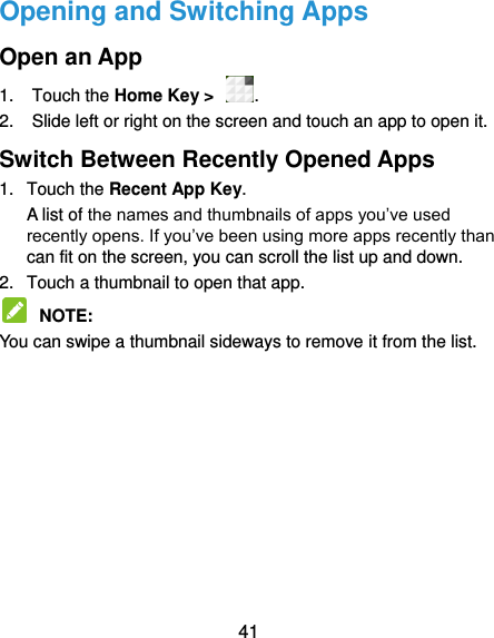  41 Opening and Switching Apps Open an App 1.  Touch the Home Key &gt;  . 2.  Slide left or right on the screen and touch an app to open it. Switch Between Recently Opened Apps 1.  Touch the Recent App Key.   A list of the names and thumbnails of apps you’ve used recently opens. If you’ve been using more apps recently than can fit on the screen, you can scroll the list up and down. 2.  Touch a thumbnail to open that app.  NOTE:   You can swipe a thumbnail sideways to remove it from the list.          