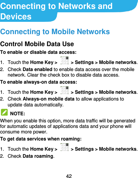  42 Connecting to Networks and Devices Connecting to Mobile Networks Control Mobile Data Use To enable or disable data access: 1.  Touch the Home Key &gt;    &gt; Settings &gt; Mobile networks.   2.  Check Data enabled to enable data access over the mobile network. Clear the check box to disable data access. To enable always-on data access: 1.  Touch the Home Key &gt;    &gt; Settings &gt; Mobile networks.   2.  Check Always-on mobile data to allow applications to update data automatically.   NOTE:   When you enable this option, more data traffic will be generated for automatic updates of applications data and your phone will consume more power. To get data services when roaming: 1.  Touch the Home Key &gt;    &gt; Settings &gt; Mobile networks.   2.  Check Data roaming.  
