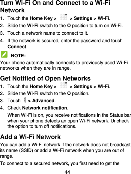  44 Turn Wi-Fi On and Connect to a Wi-Fi Network 1.  Touch the Home Key &gt;    &gt; Settings &gt; Wi-Fi. 2.  Slide the Wi-Fi switch to the O position to turn on Wi-Fi.   3.  Touch a network name to connect to it. 4.  If the network is secured, enter the password and touch Connect.  NOTE:   Your phone automatically connects to previously used Wi-Fi networks when they are in range.   Get Notified of Open Networks 1.  Touch the Home Key &gt;    &gt; Settings &gt; Wi-Fi. 2.  Slide the Wi-Fi switch to the O position. 3.  Touch    &gt; Advanced. 4.  Check Network notification.   When Wi-Fi is on, you receive notifications in the Status bar when your phone detects an open Wi-Fi network. Uncheck the option to turn off notifications. Add a Wi-Fi Network You can add a Wi-Fi network if the network does not broadcast its name (SSID) or add a Wi-Fi network when you are out of range. To connect to a secured network, you first need to get the 