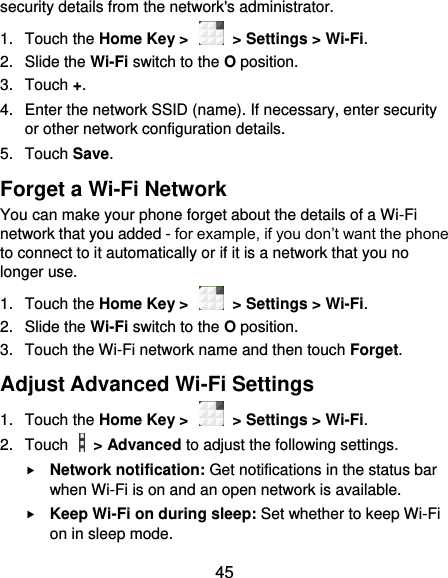  45 security details from the network&apos;s administrator. 1.  Touch the Home Key &gt;    &gt; Settings &gt; Wi-Fi. 2.  Slide the Wi-Fi switch to the O position. 3.  Touch +. 4.  Enter the network SSID (name). If necessary, enter security or other network configuration details. 5.  Touch Save. Forget a Wi-Fi Network You can make your phone forget about the details of a Wi-Fi network that you added - for example, if you don’t want the phone to connect to it automatically or if it is a network that you no longer use.   1.  Touch the Home Key &gt;    &gt; Settings &gt; Wi-Fi. 2.  Slide the Wi-Fi switch to the O position. 3.  Touch the Wi-Fi network name and then touch Forget. Adjust Advanced Wi-Fi Settings 1.  Touch the Home Key &gt;    &gt; Settings &gt; Wi-Fi. 2.  Touch    &gt; Advanced to adjust the following settings.  Network notification: Get notifications in the status bar when Wi-Fi is on and an open network is available.  Keep Wi-Fi on during sleep: Set whether to keep Wi-Fi on in sleep mode. 