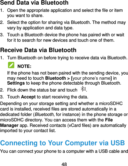  48 Send Data via Bluetooth 1.  Open the appropriate application and select the file or item you want to share. 2.  Select the option for sharing via Bluetooth. The method may vary by application and data type. 3.  Touch a Bluetooth device the phone has paired with or wait for it to search for new devices and touch one of them. Receive Data via Bluetooth 1.  Turn Bluetooth on before trying to receive data via Bluetooth.  NOTE:   If the phone has not been paired with the sending device, you may need to touch Bluetooth &gt; [your phone’s name] in Settings to keep the phone detectable through Bluetooth. 2.  Flick down the status bar and touch  . 3.  Touch Accept to start receiving the data. Depending on your storage setting and whether a microSDHC card is installed, received files are stored automatically in a dedicated folder (Bluetooth, for instance) in the phone storage or microSDHC directory. You can access them with the File Manager app. Received contacts (vCard files) are automatically imported to your contact list. Connecting to Your Computer via USB You can connect your phone to a computer with a USB cable and 