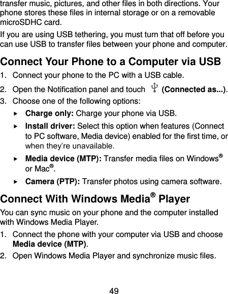  49 transfer music, pictures, and other files in both directions. Your phone stores these files in internal storage or on a removable microSDHC card. If you are using USB tethering, you must turn that off before you can use USB to transfer files between your phone and computer. Connect Your Phone to a Computer via USB 1.  Connect your phone to the PC with a USB cable. 2.  Open the Notification panel and touch    (Connected as...). 3.  Choose one of the following options:  Charge only: Charge your phone via USB.  Install driver: Select this option when features (Connect to PC software, Media device) enabled for the first time, or when they’re unavailable.  Media device (MTP): Transfer media files on Windows® or Mac®.  Camera (PTP): Transfer photos using camera software. Connect With Windows Media® Player You can sync music on your phone and the computer installed with Windows Media Player. 1.  Connect the phone with your computer via USB and choose Media device (MTP). 2.  Open Windows Media Player and synchronize music files. 