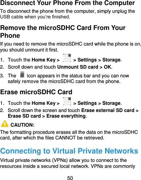  50 Disconnect Your Phone From the Computer To disconnect the phone from the computer, simply unplug the USB cable when you’re finished. Remove the microSDHC Card From Your Phone If you need to remove the microSDHC card while the phone is on, you should unmount it first. 1.  Touch the Home Key &gt;    &gt; Settings &gt; Storage. 2.  Scroll down and touch Unmount SD card &gt; OK. 3.  The    icon appears in the status bar and you can now safely remove the microSDHC card from the phone. Erase microSDHC Card 1.  Touch the Home Key &gt;    &gt; Settings &gt; Storage. 2.  Scroll down the screen and touch Erase external SD card &gt; Erase SD card &gt; Erase everything.   CAUTION:   The formatting procedure erases all the data on the microSDHC card, after which the files CANNOT be retrieved. Connecting to Virtual Private Networks Virtual private networks (VPNs) allow you to connect to the resources inside a secured local network. VPNs are commonly 