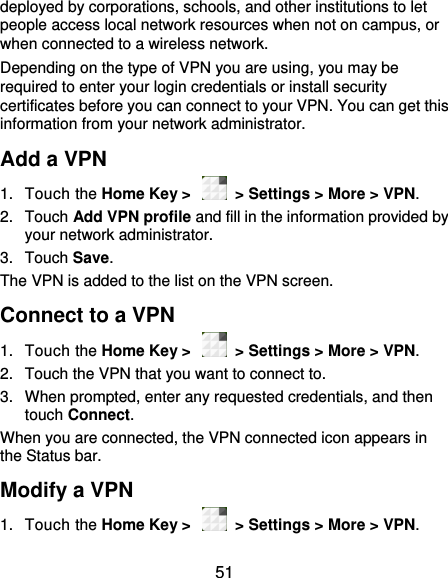  51 deployed by corporations, schools, and other institutions to let people access local network resources when not on campus, or when connected to a wireless network. Depending on the type of VPN you are using, you may be required to enter your login credentials or install security certificates before you can connect to your VPN. You can get this information from your network administrator. Add a VPN 1.  Touch the Home Key &gt;    &gt; Settings &gt; More &gt; VPN. 2.  Touch Add VPN profile and fill in the information provided by your network administrator. 3.  Touch Save. The VPN is added to the list on the VPN screen. Connect to a VPN 1.  Touch the Home Key &gt;    &gt; Settings &gt; More &gt; VPN. 2.  Touch the VPN that you want to connect to. 3.  When prompted, enter any requested credentials, and then touch Connect.   When you are connected, the VPN connected icon appears in the Status bar. Modify a VPN 1.  Touch the Home Key &gt;    &gt; Settings &gt; More &gt; VPN. 
