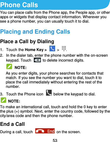  53 Phone Calls You can place calls from the Phone app, the People app, or other apps or widgets that display contact information. Wherever you see a phone number, you can usually touch it to dial. Placing and Ending Calls Place a Call by Dialing 1.  Touch the Home Key &gt;    &gt;  . 2.  In the dialer tab, enter the phone number with the on-screen keypad. Touch    to delete incorrect digits.  NOTE:   As you enter digits, your phone searches for contacts that match. If you see the number you want to dial, touch it to place the call immediately without entering the rest of the number.   3.  Touch the Phone icon    below the keypad to dial.   NOTE:   To make an international call, touch and hold the 0 key to enter the plus (+) symbol. Next, enter the country code, followed by the city/area code and then the phone number. End a Call During a call, touch    on the screen. 