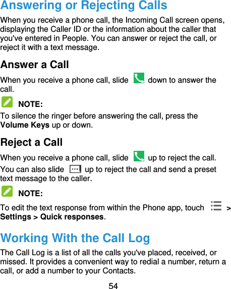  54 Answering or Rejecting Calls When you receive a phone call, the Incoming Call screen opens, displaying the Caller ID or the information about the caller that you&apos;ve entered in People. You can answer or reject the call, or reject it with a text message. Answer a Call When you receive a phone call, slide    down to answer the call.  NOTE:   To silence the ringer before answering the call, press the Volume Keys up or down. Reject a Call When you receive a phone call, slide    up to reject the call. You can also slide    up to reject the call and send a preset text message to the caller.    NOTE:   To edit the text response from within the Phone app, touch    &gt; Settings &gt; Quick responses. Working With the Call Log The Call Log is a list of all the calls you&apos;ve placed, received, or missed. It provides a convenient way to redial a number, return a call, or add a number to your Contacts. 