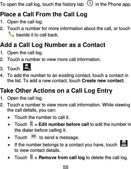  55 To open the call log, touch the history tab    in the Phone app. Place a Call From the Call Log 1.  Open the call log. 2.  Touch a number for more information about the call, or touch   beside it to call back. Add a Call Log Number as a Contact 1.  Open the call log. 2.  Touch a number to view more call information. 3.  Touch  . 4.  To add the number to an existing contact, touch a contact in the list. To add a new contact, touch Create new contact. Take Other Actions on a Call Log Entry 1.  Open the call log. 2.  Touch a number to view more call information. While viewing the call details, you can:  Touch the number to call it.  Touch    &gt; Edit number before call to edit the number in the dialer before calling it.  Touch    to send a message.  If the number belongs to a contact you have, touch   to view contact details.  Touch    &gt; Remove from call log to delete the call log. 