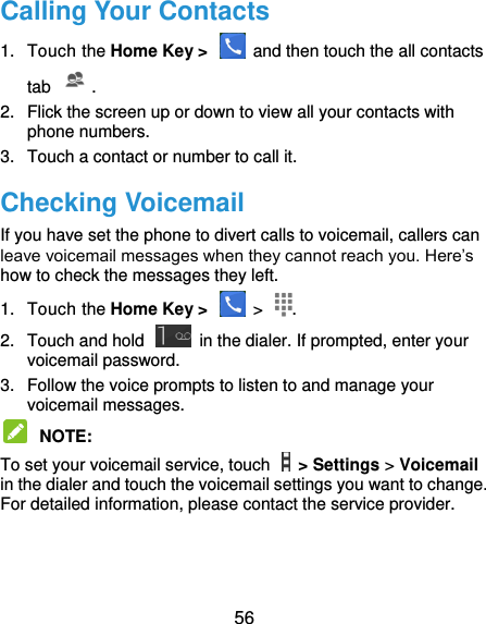  56 Calling Your Contacts 1.  Touch the Home Key &gt;    and then touch the all contacts tab . 2.  Flick the screen up or down to view all your contacts with phone numbers. 3.  Touch a contact or number to call it. Checking Voicemail If you have set the phone to divert calls to voicemail, callers can leave voicemail messages when they cannot reach you. Here’s how to check the messages they left. 1.  Touch the Home Key &gt;    &gt;  . 2.  Touch and hold    in the dialer. If prompted, enter your voicemail password.   3.  Follow the voice prompts to listen to and manage your voicemail messages.    NOTE:   To set your voicemail service, touch    &gt; Settings &gt; Voicemail in the dialer and touch the voicemail settings you want to change. For detailed information, please contact the service provider.  