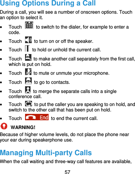  57 Using Options During a Call During a call, you will see a number of onscreen options. Touch an option to select it.  Touch    to switch to the dialer, for example to enter a code.  Touch    to turn on or off the speaker.  Touch    to hold or unhold the current call.  Touch    to make another call separately from the first call, which is put on hold.  Touch    to mute or unmute your microphone.  Touch    to go to contacts.  Touch    to merge the separate calls into a single conference call.  Touch    to put the caller you are speaking to on hold, and switch to the other call that has been put on hold.  Touch    to end the current call.  WARNING!   Because of higher volume levels, do not place the phone near your ear during speakerphone use. Managing Multi-party Calls When the call waiting and three-way call features are available, 