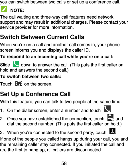  58 you can switch between two calls or set up a conference call.    NOTE:   The call waiting and three-way call features need network support and may result in additional charges. Please contact your service provider for more information. Switch Between Current Calls When you’re on a call and another call comes in, your phone screen informs you and displays the caller ID. To respond to an incoming call while you’re on a call: Slide    down to answer the call. (This puts the first caller on hold and answers the second call.) To switch between two calls: Touch    on the screen. Set Up a Conference Call With this feature, you can talk to two people at the same time.   1.  On the dialer screen, enter a number and touch  . 2.  Once you have established the connection, touch    and dial the second number. (This puts the first caller on hold.) 3. When you’re connected to the second party, touch  . If one of the people you called hangs up during your call, you and the remaining caller stay connected. If you initiated the call and are the first to hang up, all callers are disconnected. 