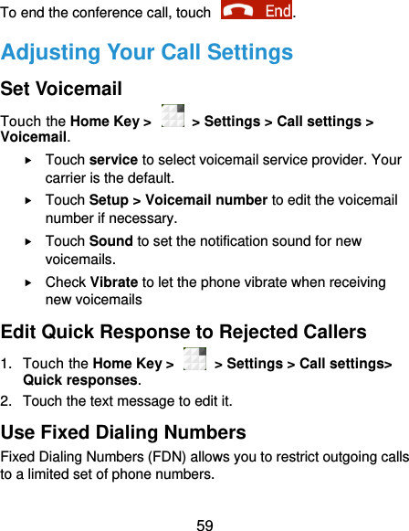  59 To end the conference call, touch  .   Adjusting Your Call Settings Set Voicemail Touch the Home Key &gt;    &gt; Settings &gt; Call settings &gt; Voicemail.  Touch service to select voicemail service provider. Your carrier is the default.      Touch Setup &gt; Voicemail number to edit the voicemail number if necessary.  Touch Sound to set the notification sound for new voicemails.  Check Vibrate to let the phone vibrate when receiving new voicemails Edit Quick Response to Rejected Callers 1.  Touch the Home Key &gt;    &gt; Settings &gt; Call settings&gt; Quick responses. 2.  Touch the text message to edit it. Use Fixed Dialing Numbers Fixed Dialing Numbers (FDN) allows you to restrict outgoing calls to a limited set of phone numbers. 