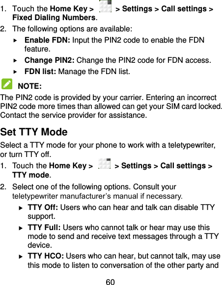  60 1.  Touch the Home Key &gt;    &gt; Settings &gt; Call settings &gt; Fixed Dialing Numbers. 2.  The following options are available:  Enable FDN: Input the PIN2 code to enable the FDN feature.  Change PIN2: Change the PIN2 code for FDN access.  FDN list: Manage the FDN list.  NOTE:   The PIN2 code is provided by your carrier. Entering an incorrect PIN2 code more times than allowed can get your SIM card locked. Contact the service provider for assistance. Set TTY Mode Select a TTY mode for your phone to work with a teletypewriter, or turn TTY off. 1.  Touch the Home Key &gt;    &gt; Settings &gt; Call settings &gt; TTY mode. 2.  Select one of the following options. Consult your teletypewriter manufacturer’s manual if necessary.  TTY Off: Users who can hear and talk can disable TTY support.  TTY Full: Users who cannot talk or hear may use this mode to send and receive text messages through a TTY device.  TTY HCO: Users who can hear, but cannot talk, may use this mode to listen to conversation of the other party and 