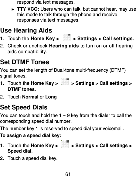  61 respond via text messages.  TTY VCO: Users who can talk, but cannot hear, may use this mode to talk through the phone and receive responses via text messages. Use Hearing Aids 1.  Touch the Home Key &gt;   &gt; Settings &gt; Call settings.   2.  Check or uncheck Hearing aids to turn on or off hearing aids compatibility. Set DTMF Tones You can set the length of Dual-tone multi-frequency (DTMF) signal tones. 1.  Touch the Home Key &gt;    &gt; Settings &gt; Call settings &gt; DTMF tones. 2.  Touch Normal or Long Set Speed Dials You can touch and hold the 1 ~ 9 key from the dialer to call the corresponding speed dial number. The number key 1 is reserved to speed dial your voicemail. To assign a speed dial key: 1.  Touch the Home Key &gt;    &gt; Settings &gt; Call settings &gt; Speed dial. 2.  Touch a speed dial key. 