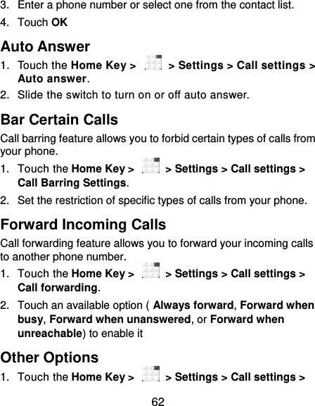  62 3.  Enter a phone number or select one from the contact list. 4.  Touch OK Auto Answer 1.  Touch the Home Key &gt;   &gt; Settings &gt; Call settings &gt; Auto answer.   2.  Slide the switch to turn on or off auto answer. Bar Certain Calls Call barring feature allows you to forbid certain types of calls from your phone. 1.  Touch the Home Key &gt;    &gt; Settings &gt; Call settings &gt; Call Barring Settings. 2.  Set the restriction of specific types of calls from your phone. Forward Incoming Calls Call forwarding feature allows you to forward your incoming calls to another phone number. 1.  Touch the Home Key &gt;    &gt; Settings &gt; Call settings &gt; Call forwarding. 2.  Touch an available option ( Always forward, Forward when busy, Forward when unanswered, or Forward when unreachable) to enable it Other Options 1.  Touch the Home Key &gt;    &gt; Settings &gt; Call settings &gt; 