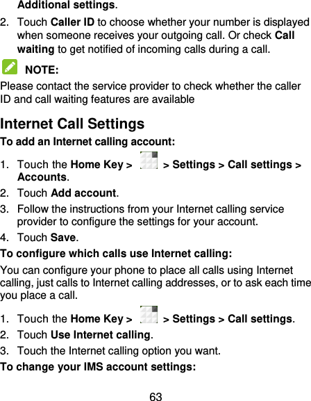  63 Additional settings. 2.  Touch Caller ID to choose whether your number is displayed when someone receives your outgoing call. Or check Call waiting to get notified of incoming calls during a call.  NOTE:   Please contact the service provider to check whether the caller ID and call waiting features are available Internet Call Settings To add an Internet calling account:  1.  Touch the Home Key &gt;    &gt; Settings &gt; Call settings &gt; Accounts. 2.  Touch Add account. 3.  Follow the instructions from your Internet calling service provider to configure the settings for your account. 4.  Touch Save. To configure which calls use Internet calling: You can configure your phone to place all calls using Internet calling, just calls to Internet calling addresses, or to ask each time you place a call. 1.  Touch the Home Key &gt;    &gt; Settings &gt; Call settings. 2.  Touch Use Internet calling. 3.  Touch the Internet calling option you want. To change your IMS account settings: 