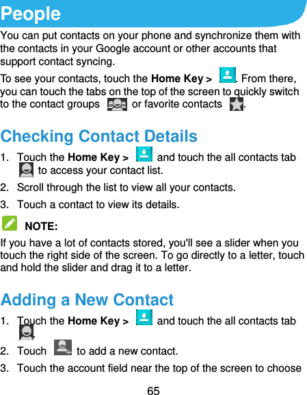  65 People You can put contacts on your phone and synchronize them with the contacts in your Google account or other accounts that support contact syncing. To see your contacts, touch the Home Key &gt;  . From there, you can touch the tabs on the top of the screen to quickly switch to the contact groups    or favorite contacts  . Checking Contact Details 1.  Touch the Home Key &gt;    and touch the all contacts tab   to access your contact list. 2.  Scroll through the list to view all your contacts. 3.  Touch a contact to view its details.  NOTE:   If you have a lot of contacts stored, you&apos;ll see a slider when you touch the right side of the screen. To go directly to a letter, touch and hold the slider and drag it to a letter. Adding a New Contact 1.  Touch the Home Key &gt;    and touch the all contacts tab . 2.  Touch    to add a new contact. 3.  Touch the account field near the top of the screen to choose 