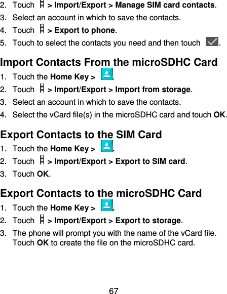  67 2.  Touch    &gt; Import/Export &gt; Manage SIM card contacts. 3.  Select an account in which to save the contacts. 4.  Touch    &gt; Export to phone. 5.  Touch to select the contacts you need and then touch  . Import Contacts From the microSDHC Card 1.  Touch the Home Key &gt;  . 2.  Touch    &gt; Import/Export &gt; Import from storage. 3.  Select an account in which to save the contacts. 4.  Select the vCard file(s) in the microSDHC card and touch OK. Export Contacts to the SIM Card 1.  Touch the Home Key &gt;  . 2.  Touch    &gt; Import/Export &gt; Export to SIM card. 3.  Touch OK. Export Contacts to the microSDHC Card 1.  Touch the Home Key &gt;  . 2.  Touch    &gt; Import/Export &gt; Export to storage. 3.  The phone will prompt you with the name of the vCard file. Touch OK to create the file on the microSDHC card. 