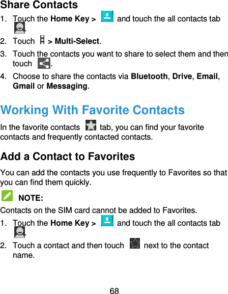  68 Share Contacts 1.  Touch the Home Key &gt;    and touch the all contacts tab . 2.  Touch    &gt; Multi-Select. 3.  Touch the contacts you want to share to select them and then touch  . 4.  Choose to share the contacts via Bluetooth, Drive, Email, Gmail or Messaging. Working With Favorite Contacts In the favorite contacts    tab, you can find your favorite contacts and frequently contacted contacts. Add a Contact to Favorites You can add the contacts you use frequently to Favorites so that you can find them quickly.  NOTE:   Contacts on the SIM card cannot be added to Favorites. 1.  Touch the Home Key &gt;    and touch the all contacts tab . 2.  Touch a contact and then touch    next to the contact name. 