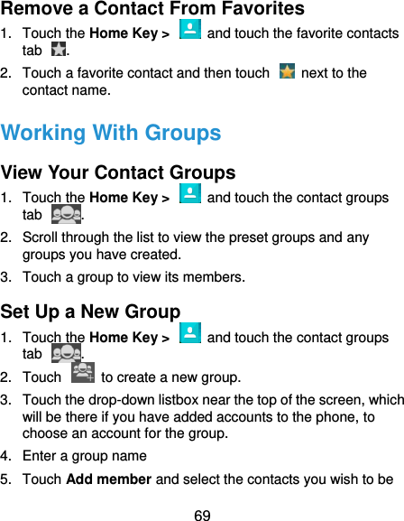  69 Remove a Contact From Favorites 1.  Touch the Home Key &gt;    and touch the favorite contacts tab  . 2.  Touch a favorite contact and then touch    next to the contact name. Working With Groups View Your Contact Groups 1.  Touch the Home Key &gt;    and touch the contact groups tab  . 2.  Scroll through the list to view the preset groups and any groups you have created. 3.  Touch a group to view its members. Set Up a New Group 1.  Touch the Home Key &gt;    and touch the contact groups tab  . 2.  Touch    to create a new group. 3.  Touch the drop-down listbox near the top of the screen, which will be there if you have added accounts to the phone, to choose an account for the group. 4.  Enter a group name   5.  Touch Add member and select the contacts you wish to be 