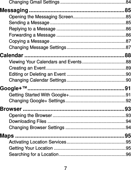  7 Changing Gmail Settings ................................................... 84 Messaging .............................................................. 85 Opening the Messaging Screen ......................................... 85 Sending a Message ........................................................... 85 Replying to a Message ...................................................... 86 Forwarding a Message ...................................................... 86 Copying a Message ........................................................... 87 Changing Message Settings .............................................. 87 Calendar ................................................................. 88 Viewing Your Calendars and Events .................................. 88 Creating an Event .............................................................. 89 Editing or Deleting an Event .............................................. 90 Changing Calendar Settings .............................................. 90 Google+™ ............................................................... 91 Getting Started With Google+ ............................................ 91 Changing Google+ Settings ............................................... 92 Browser .................................................................. 93 Opening the Browser ......................................................... 93 Downloading Files ............................................................. 94 Changing Browser Settings ............................................... 94 Maps ....................................................................... 95 Activating Location Services .............................................. 95 Getting Your Location ........................................................ 95 Searching for a Location .................................................... 96 