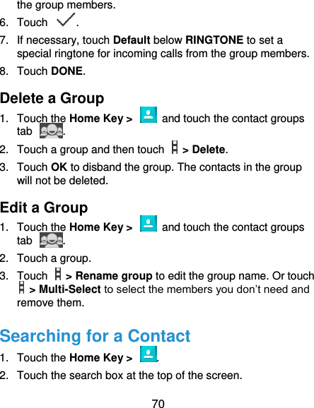  70 the group members. 6.  Touch  . 7.  If necessary, touch Default below RINGTONE to set a special ringtone for incoming calls from the group members. 8.  Touch DONE. Delete a Group 1.  Touch the Home Key &gt;    and touch the contact groups tab  . 2.  Touch a group and then touch    &gt; Delete. 3.  Touch OK to disband the group. The contacts in the group will not be deleted. Edit a Group 1.  Touch the Home Key &gt;    and touch the contact groups tab  . 2.  Touch a group.   3.  Touch    &gt; Rename group to edit the group name. Or touch  &gt; Multi-Select to select the members you don’t need and remove them. Searching for a Contact 1.  Touch the Home Key &gt;  . 2.  Touch the search box at the top of the screen. 