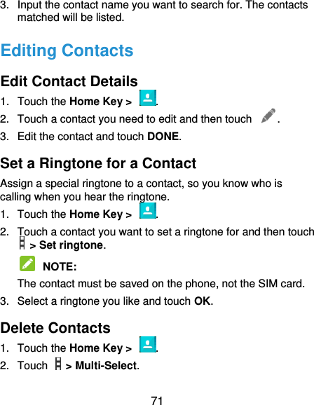  71 3.  Input the contact name you want to search for. The contacts matched will be listed. Editing Contacts Edit Contact Details 1.  Touch the Home Key &gt;  . 2.  Touch a contact you need to edit and then touch  . 3.  Edit the contact and touch DONE. Set a Ringtone for a Contact Assign a special ringtone to a contact, so you know who is calling when you hear the ringtone. 1.  Touch the Home Key &gt;  . 2.  Touch a contact you want to set a ringtone for and then touch   &gt; Set ringtone.  NOTE:   The contact must be saved on the phone, not the SIM card. 3.  Select a ringtone you like and touch OK. Delete Contacts 1.  Touch the Home Key &gt;  . 2.  Touch    &gt; Multi-Select. 