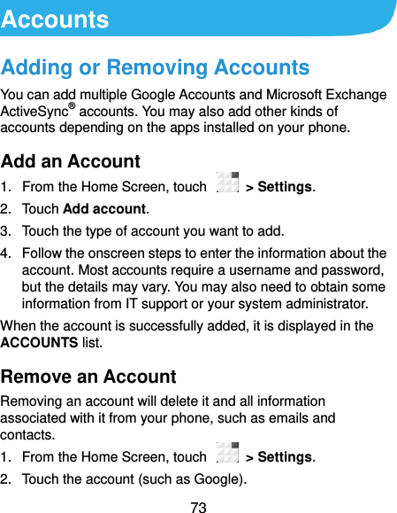  73 Accounts Adding or Removing Accounts You can add multiple Google Accounts and Microsoft Exchange ActiveSync® accounts. You may also add other kinds of accounts depending on the apps installed on your phone. Add an Account 1.  From the Home Screen, touch    &gt; Settings. 2.  Touch Add account. 3.  Touch the type of account you want to add. 4.  Follow the onscreen steps to enter the information about the account. Most accounts require a username and password, but the details may vary. You may also need to obtain some information from IT support or your system administrator. When the account is successfully added, it is displayed in the ACCOUNTS list. Remove an Account Removing an account will delete it and all information associated with it from your phone, such as emails and contacts. 1.  From the Home Screen, touch    &gt; Settings. 2.  Touch the account (such as Google). 