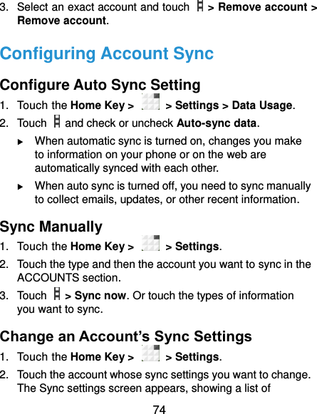  74 3.  Select an exact account and touch    &gt; Remove account &gt; Remove account. Configuring Account Sync Configure Auto Sync Setting 1.  Touch the Home Key &gt;    &gt; Settings &gt; Data Usage. 2.  Touch    and check or uncheck Auto-sync data.  When automatic sync is turned on, changes you make to information on your phone or on the web are automatically synced with each other.  When auto sync is turned off, you need to sync manually to collect emails, updates, or other recent information. Sync Manually 1.  Touch the Home Key &gt;    &gt; Settings. 2.  Touch the type and then the account you want to sync in the ACCOUNTS section. 3.  Touch    &gt; Sync now. Or touch the types of information you want to sync. Change an Account’s Sync Settings 1.  Touch the Home Key &gt;    &gt; Settings. 2.  Touch the account whose sync settings you want to change. The Sync settings screen appears, showing a list of 