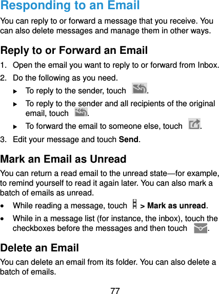  77 Responding to an Email You can reply to or forward a message that you receive. You can also delete messages and manage them in other ways. Reply to or Forward an Email 1.  Open the email you want to reply to or forward from Inbox. 2.  Do the following as you need.  To reply to the sender, touch  .  To reply to the sender and all recipients of the original email, touch  .  To forward the email to someone else, touch  . 3.  Edit your message and touch Send. Mark an Email as Unread You can return a read email to the unread state—for example, to remind yourself to read it again later. You can also mark a batch of emails as unread.  While reading a message, touch    &gt; Mark as unread.  While in a message list (for instance, the inbox), touch the checkboxes before the messages and then touch  . Delete an Email You can delete an email from its folder. You can also delete a batch of emails. 