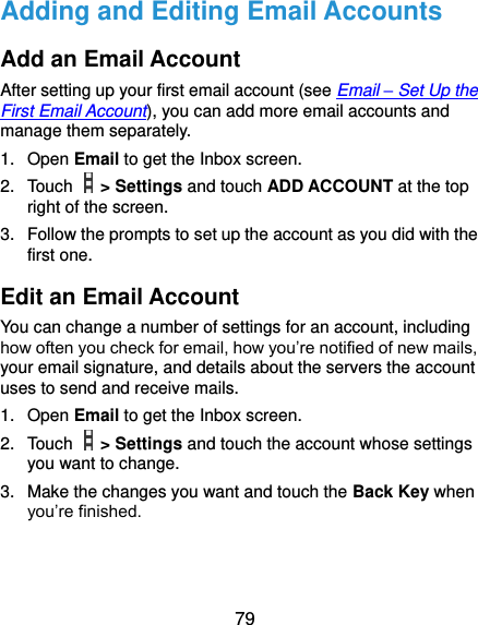 79 Adding and Editing Email Accounts Add an Email Account After setting up your first email account (see Email – Set Up the First Email Account), you can add more email accounts and manage them separately. 1.  Open Email to get the Inbox screen. 2.  Touch    &gt; Settings and touch ADD ACCOUNT at the top right of the screen. 3.  Follow the prompts to set up the account as you did with the first one. Edit an Email Account You can change a number of settings for an account, including how often you check for email, how you’re notified of new mails, your email signature, and details about the servers the account uses to send and receive mails. 1.  Open Email to get the Inbox screen. 2.  Touch    &gt; Settings and touch the account whose settings you want to change. 3.  Make the changes you want and touch the Back Key when you’re finished. 